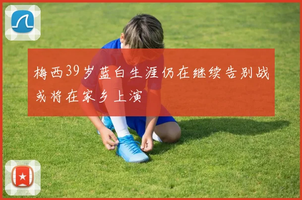 梅西39岁蓝白生涯仍在继续告别战或将在家乡上演